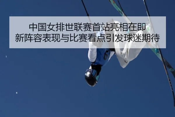 中国女排世联赛首站亮相在即 新阵容表现与比赛看点引发球迷期待